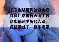 千万别随便搜每日大赛官网！某音百大博主被扒出伪造学历和人设，我都看吐了，真不夸张。