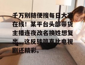千万别随便搜每日大赛在线！某平台头部带货主播连夜改名换姓想复出，这反转简直比电视剧还精彩。