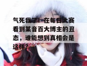 气死我了！在每日大赛看到某音百大博主的丑态，谁能想到真相会是这样？