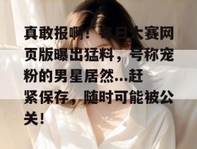 真敢报啊！每日大赛网页版曝出猛料，号称宠粉的男星居然...赶紧保存，随时可能被公关！