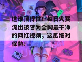这谁顶得住！每日大赛流出被誉为全网最干净的网红视频，这瓜绝对保熟！