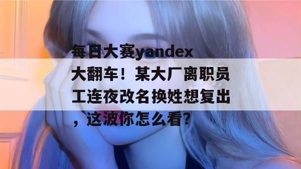 每日大赛yandex大翻车！某大厂离职员工连夜改名换姓想复出，这波你怎么看？