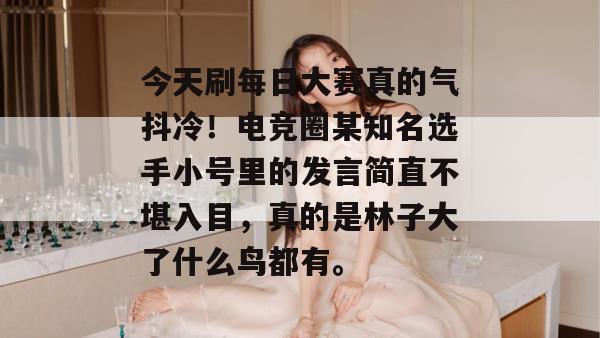 今天刷每日大赛真的气抖冷！电竞圈某知名选手小号里的发言简直不堪入目，真的是林子大了什么鸟都有。